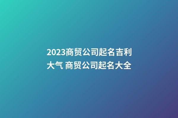 2023商贸公司起名吉利大气 商贸公司起名大全-第1张-公司起名-玄机派
